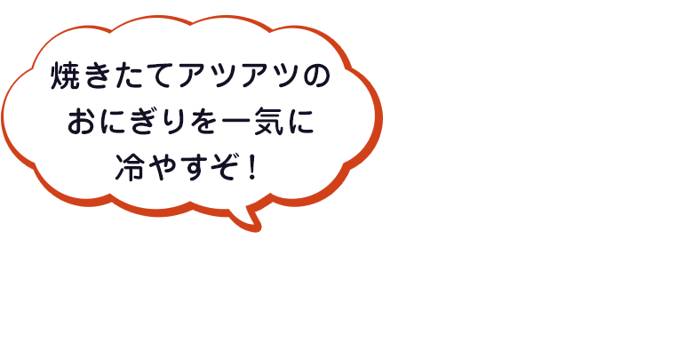 焼きたてアツアツのおにぎりを一気に冷やすぞ！