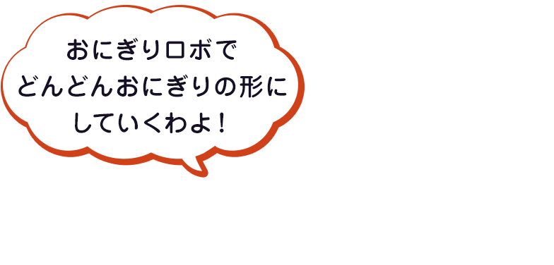 おにぎりロボでどんどんおにぎりの形にしていくわよ！
