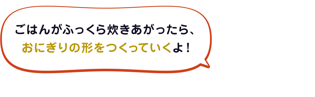 ごはんがふっくら炊きあがったら、 おにぎりの形をつくっていくよ！