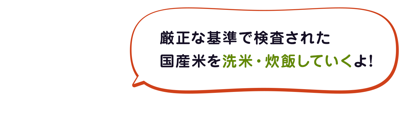 厳正な基準で検査された国産米を洗米・炊飯していくよ～