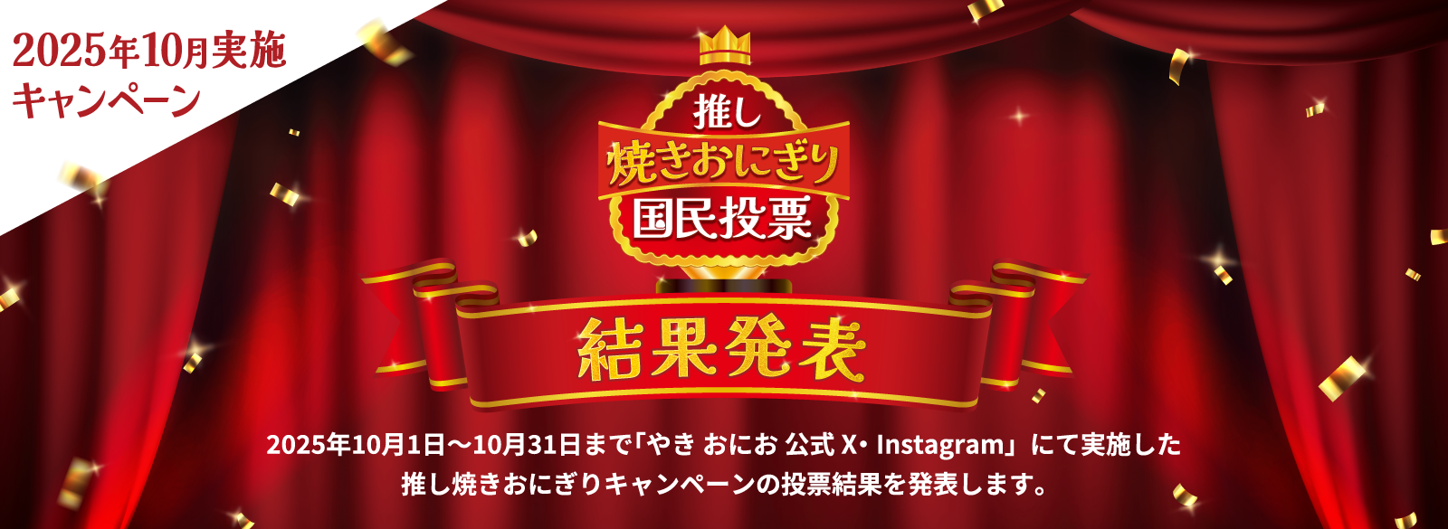 2025年10月実施キャンペーン 推し焼きおにぎり国民投票 結果発表 2025年10月1日～10月31日まで「やき おにお 公式X・Instagram」にて実施した推し焼きおにぎりキャンペーンの投票結果を発表します。